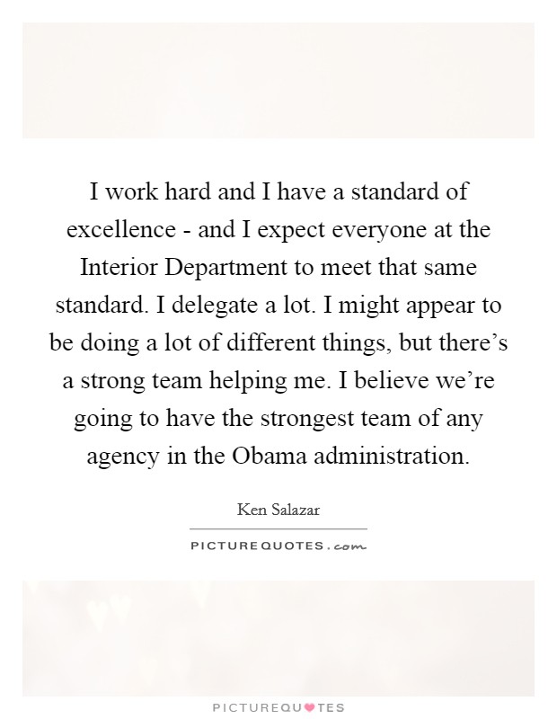 I work hard and I have a standard of excellence - and I expect everyone at the Interior Department to meet that same standard. I delegate a lot. I might appear to be doing a lot of different things, but there's a strong team helping me. I believe we're going to have the strongest team of any agency in the Obama administration Picture Quote #1
