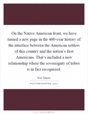 On the Native American front, we have turned a new page in the 400-year history of the interface between the American settlers of this country and the nation’s first Americans. That’s included a new relationship where the sovereignty of tribes is in fact recognized Picture Quote #1