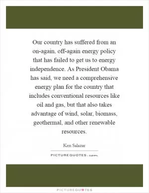 Our country has suffered from an on-again, off-again energy policy that has failed to get us to energy independence. As President Obama has said, we need a comprehensive energy plan for the country that includes conventional resources like oil and gas, but that also takes advantage of wind, solar, biomass, geothermal, and other renewable resources Picture Quote #1