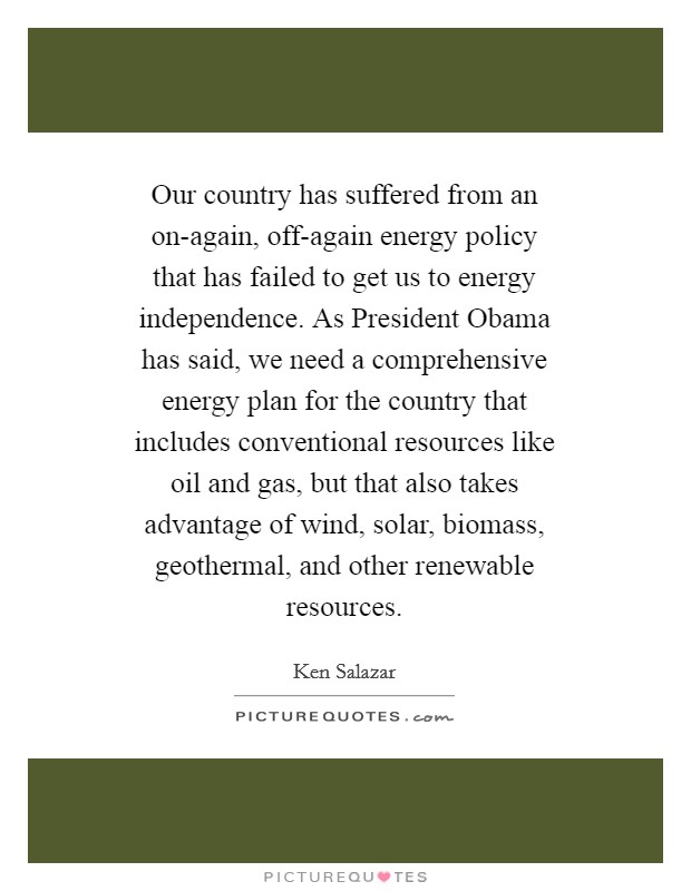 Our country has suffered from an on-again, off-again energy policy that has failed to get us to energy independence. As President Obama has said, we need a comprehensive energy plan for the country that includes conventional resources like oil and gas, but that also takes advantage of wind, solar, biomass, geothermal, and other renewable resources Picture Quote #1