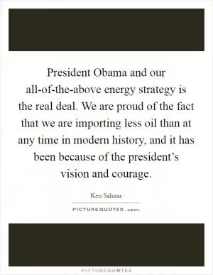 President Obama and our all-of-the-above energy strategy is the real deal. We are proud of the fact that we are importing less oil than at any time in modern history, and it has been because of the president’s vision and courage Picture Quote #1