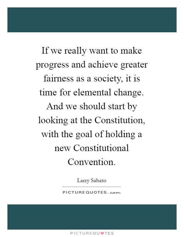 If we really want to make progress and achieve greater fairness as a society, it is time for elemental change. And we should start by looking at the Constitution, with the goal of holding a new Constitutional Convention Picture Quote #1