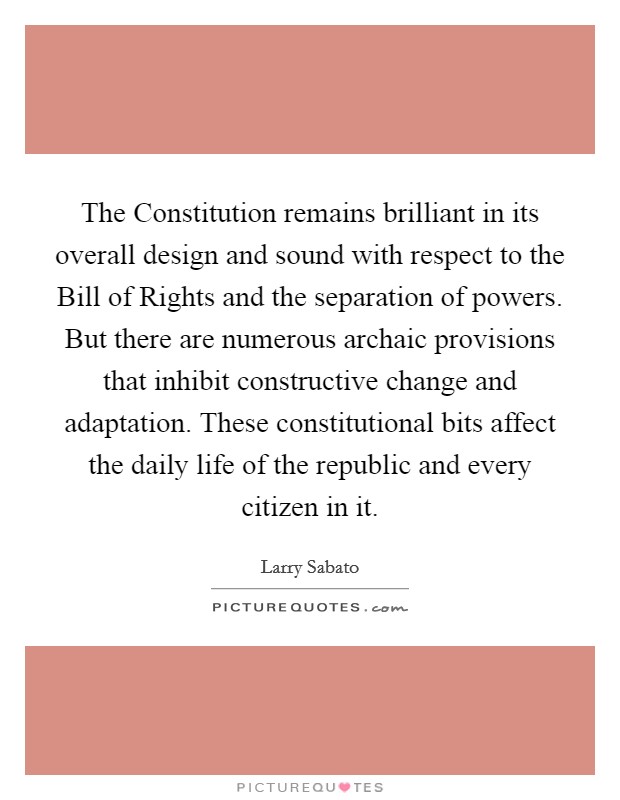 The Constitution remains brilliant in its overall design and sound with respect to the Bill of Rights and the separation of powers. But there are numerous archaic provisions that inhibit constructive change and adaptation. These constitutional bits affect the daily life of the republic and every citizen in it Picture Quote #1