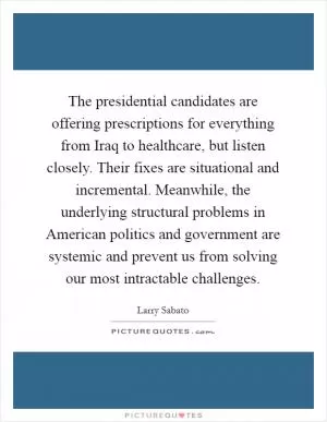 The presidential candidates are offering prescriptions for everything from Iraq to healthcare, but listen closely. Their fixes are situational and incremental. Meanwhile, the underlying structural problems in American politics and government are systemic and prevent us from solving our most intractable challenges Picture Quote #1