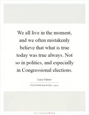 We all live in the moment, and we often mistakenly believe that what is true today was true always. Not so in politics, and especially in Congressional elections Picture Quote #1