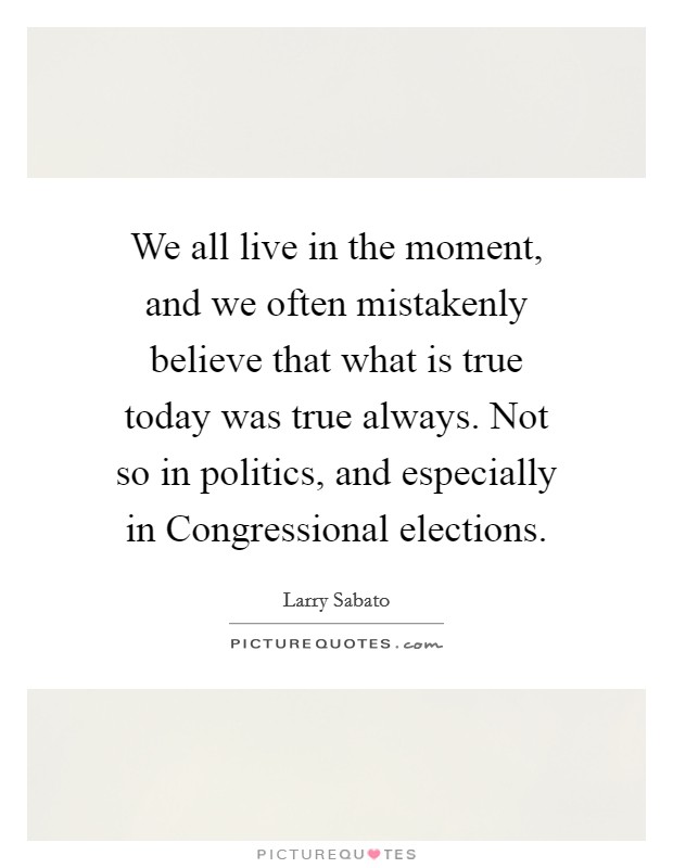 We all live in the moment, and we often mistakenly believe that what is true today was true always. Not so in politics, and especially in Congressional elections Picture Quote #1
