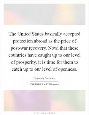 The United States basically accepted protection abroad as the price of post-war recovery. Now, that these countries have caught up to our level of prosperity, it is time for them to catch up to our level of openness Picture Quote #1