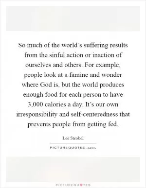 So much of the world’s suffering results from the sinful action or inaction of ourselves and others. For example, people look at a famine and wonder where God is, but the world produces enough food for each person to have 3,000 calories a day. It’s our own irresponsibility and self-centeredness that prevents people from getting fed Picture Quote #1