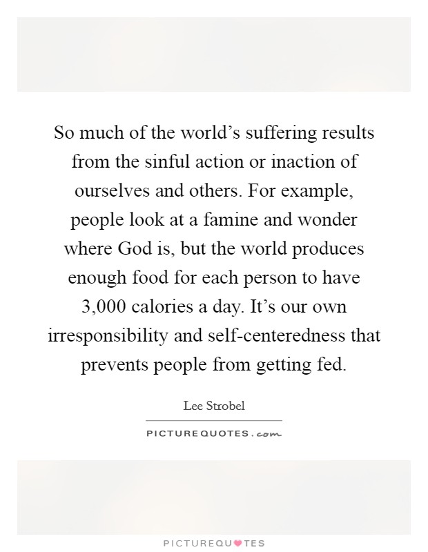 So much of the world's suffering results from the sinful action or inaction of ourselves and others. For example, people look at a famine and wonder where God is, but the world produces enough food for each person to have 3,000 calories a day. It's our own irresponsibility and self-centeredness that prevents people from getting fed Picture Quote #1
