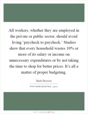 All workers, whether they are employed in the private or public sector, should avoid living ‘paycheck to paycheck.’ Studies show that every household wastes 10% or more of its salary or income on unnecessary expenditures or by not taking the time to shop for better prices. It’s all a matter of proper budgeting Picture Quote #1