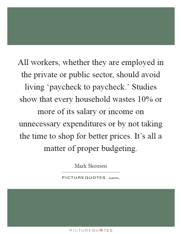All workers, whether they are employed in the private or public sector, should avoid living ‘paycheck to paycheck.' Studies show that every household wastes 10% or more of its salary or income on unnecessary expenditures or by not taking the time to shop for better prices. It's all a matter of proper budgeting Picture Quote #1