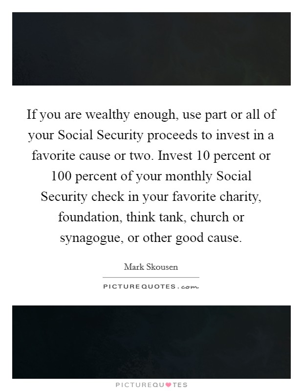 If you are wealthy enough, use part or all of your Social Security proceeds to invest in a favorite cause or two. Invest 10 percent or 100 percent of your monthly Social Security check in your favorite charity, foundation, think tank, church or synagogue, or other good cause Picture Quote #1