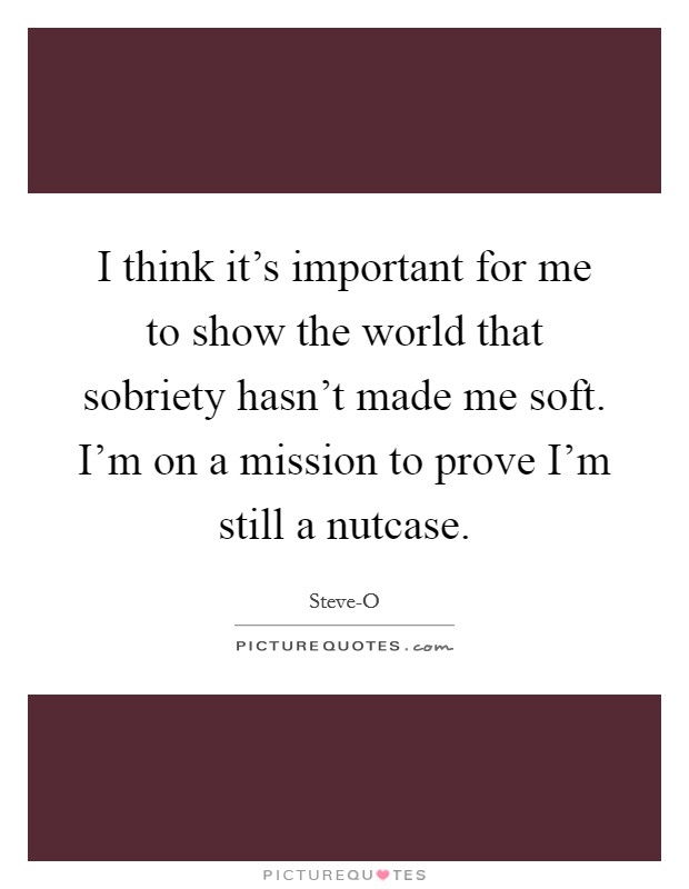I think it's important for me to show the world that sobriety hasn't made me soft. I'm on a mission to prove I'm still a nutcase Picture Quote #1