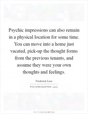 Psychic impressions can also remain in a physical location for some time. You can move into a home just vacated, pick-up the thought forms from the previous tenants, and assume they were your own thoughts and feelings Picture Quote #1