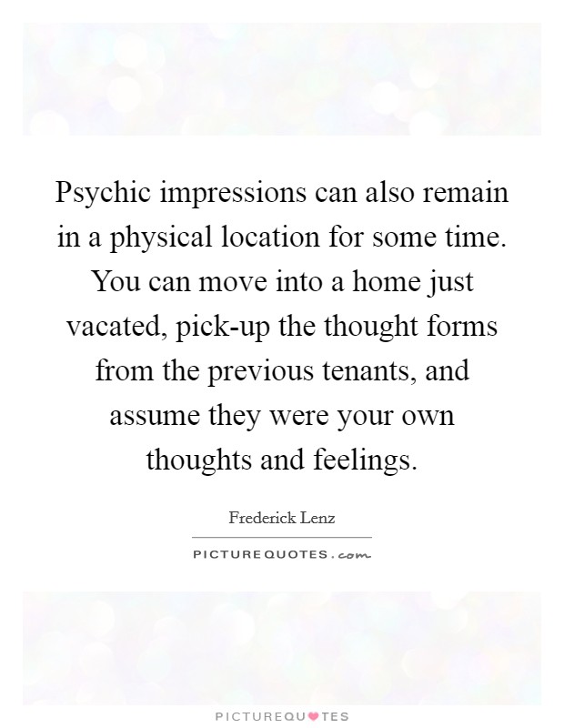 Psychic impressions can also remain in a physical location for some time. You can move into a home just vacated, pick-up the thought forms from the previous tenants, and assume they were your own thoughts and feelings Picture Quote #1