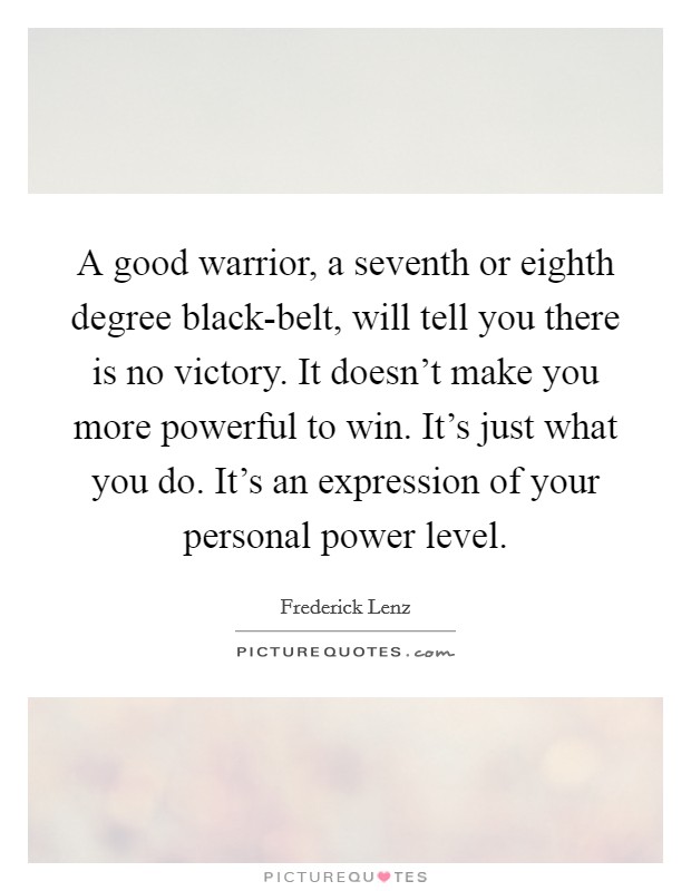 A good warrior, a seventh or eighth degree black-belt, will tell you there is no victory. It doesn't make you more powerful to win. It's just what you do. It's an expression of your personal power level Picture Quote #1