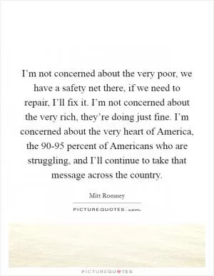 I’m not concerned about the very poor, we have a safety net there, if we need to repair, I’ll fix it. I’m not concerned about the very rich, they’re doing just fine. I’m concerned about the very heart of America, the 90-95 percent of Americans who are struggling, and I’ll continue to take that message across the country Picture Quote #1