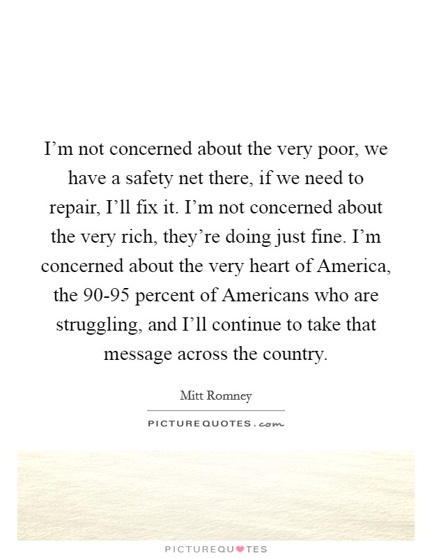 I'm not concerned about the very poor, we have a safety net there, if we need to repair, I'll fix it. I'm not concerned about the very rich, they're doing just fine. I'm concerned about the very heart of America, the 90-95 percent of Americans who are struggling, and I'll continue to take that message across the country Picture Quote #1