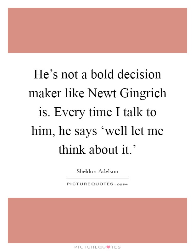 He's not a bold decision maker like Newt Gingrich is. Every time I talk to him, he says ‘well let me think about it.' Picture Quote #1
