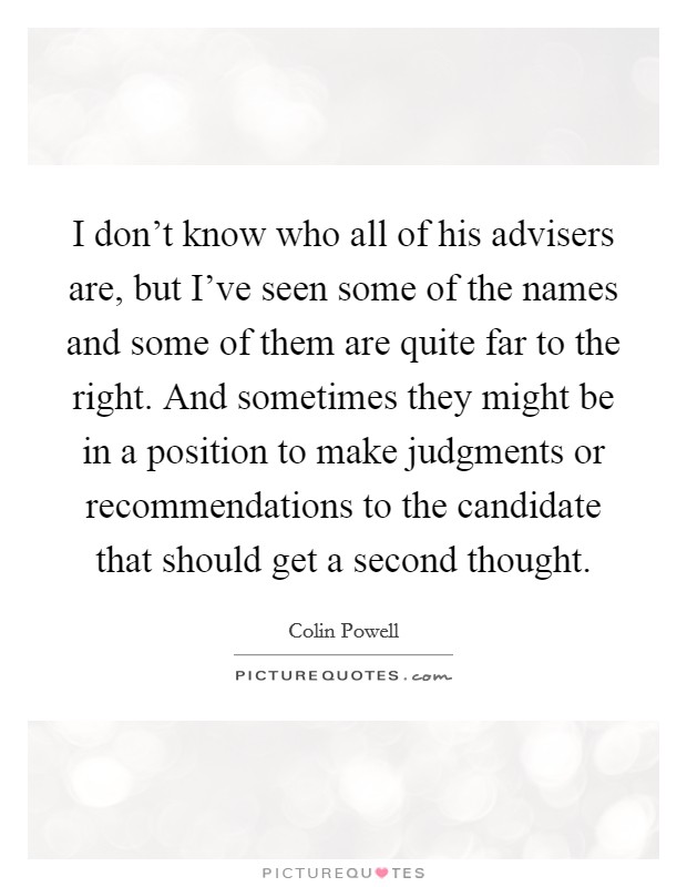 I don't know who all of his advisers are, but I've seen some of the names and some of them are quite far to the right. And sometimes they might be in a position to make judgments or recommendations to the candidate that should get a second thought Picture Quote #1