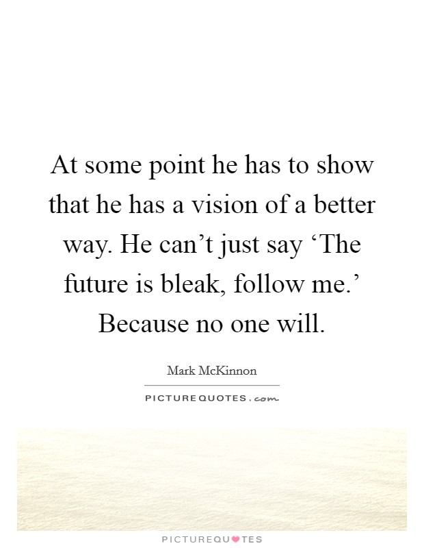 At some point he has to show that he has a vision of a better way. He can't just say ‘The future is bleak, follow me.' Because no one will Picture Quote #1