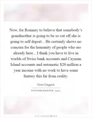 Now, for Romney to believe that somebody’s grandmother is going to be so cut off she is going to self deport... He certainly shows no concern for the humanity of people who are already here... I think you have to live in worlds of Swiss bank accounts and Cayman Island accounts and automatic $20 million a year income with no work to have some fantasy this far from reality Picture Quote #1