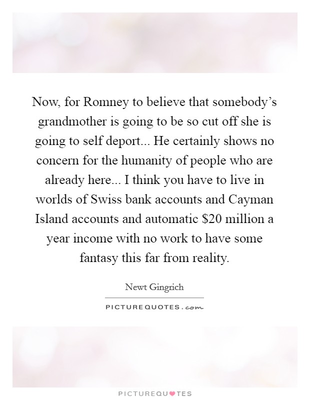 Now, for Romney to believe that somebody's grandmother is going to be so cut off she is going to self deport... He certainly shows no concern for the humanity of people who are already here... I think you have to live in worlds of Swiss bank accounts and Cayman Island accounts and automatic $20 million a year income with no work to have some fantasy this far from reality Picture Quote #1