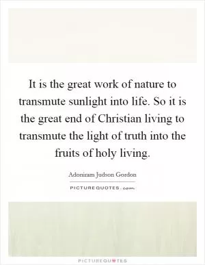 It is the great work of nature to transmute sunlight into life. So it is the great end of Christian living to transmute the light of truth into the fruits of holy living Picture Quote #1