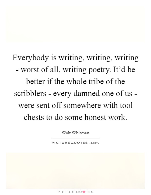 Everybody is writing, writing, writing - worst of all, writing poetry. It'd be better if the whole tribe of the scribblers - every damned one of us - were sent off somewhere with tool chests to do some honest work Picture Quote #1