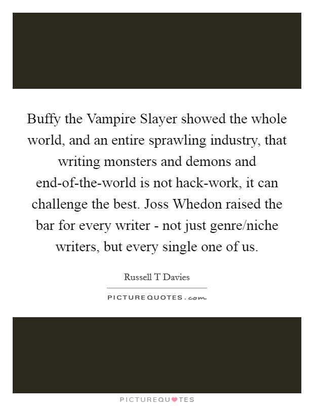 Buffy the Vampire Slayer showed the whole world, and an entire sprawling industry, that writing monsters and demons and end-of-the-world is not hack-work, it can challenge the best. Joss Whedon raised the bar for every writer - not just genre/niche writers, but every single one of us Picture Quote #1