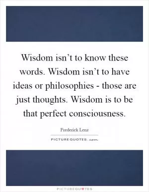 Wisdom isn’t to know these words. Wisdom isn’t to have ideas or philosophies - those are just thoughts. Wisdom is to be that perfect consciousness Picture Quote #1
