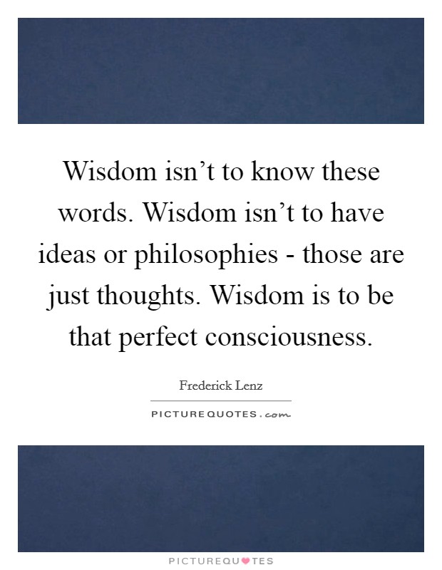Wisdom isn't to know these words. Wisdom isn't to have ideas or philosophies - those are just thoughts. Wisdom is to be that perfect consciousness Picture Quote #1