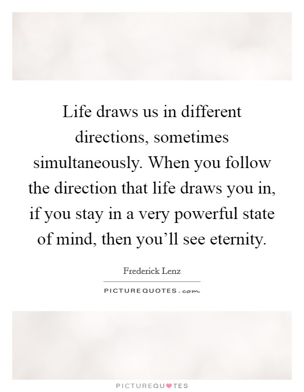 Life draws us in different directions, sometimes simultaneously. When you follow the direction that life draws you in, if you stay in a very powerful state of mind, then you'll see eternity Picture Quote #1