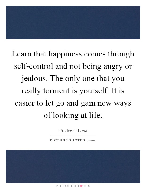 Learn that happiness comes through self-control and not being angry or jealous. The only one that you really torment is yourself. It is easier to let go and gain new ways of looking at life Picture Quote #1