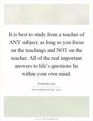 It is best to study from a teacher of ANY subject, as long as you focus on the teachings and NOT on the teacher. All of the real important answers to life’s questions lie within your own mind Picture Quote #1