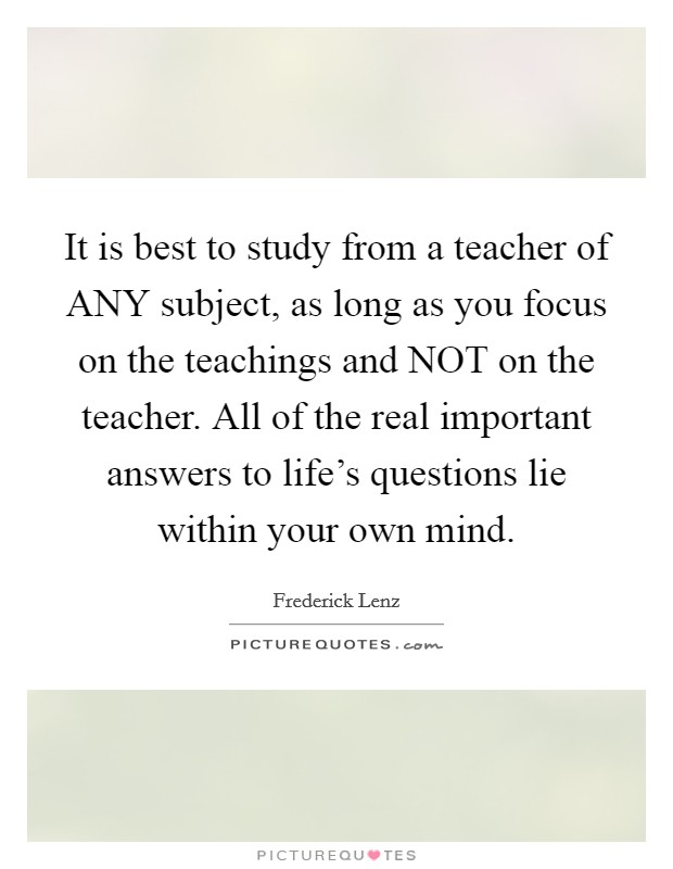 It is best to study from a teacher of ANY subject, as long as you focus on the teachings and NOT on the teacher. All of the real important answers to life's questions lie within your own mind Picture Quote #1