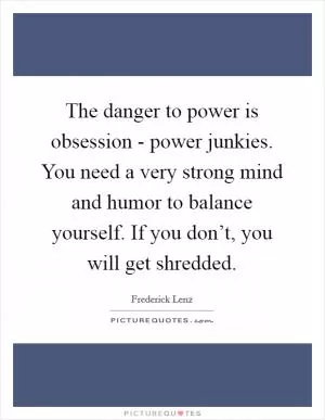 The danger to power is obsession - power junkies. You need a very strong mind and humor to balance yourself. If you don’t, you will get shredded Picture Quote #1