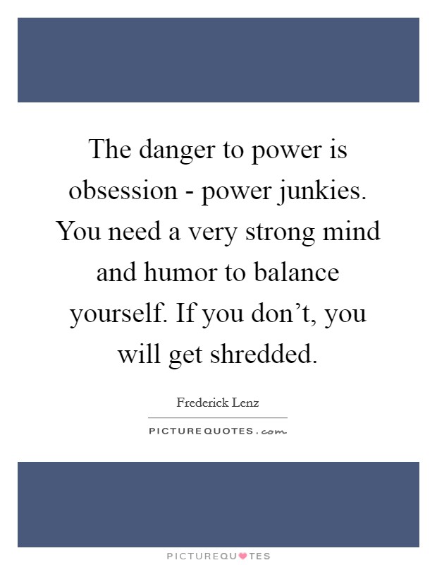 The danger to power is obsession - power junkies. You need a very strong mind and humor to balance yourself. If you don't, you will get shredded Picture Quote #1
