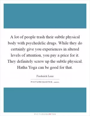 A lot of people trash their subtle physical body with psychedelic drugs. While they do certainly give you experiences in altered levels of attention, you pay a price for it. They definitely screw up the subtle physical. Hatha Yoga can be good for that Picture Quote #1