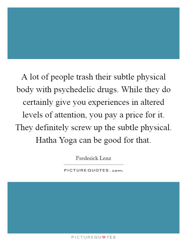 A lot of people trash their subtle physical body with psychedelic drugs. While they do certainly give you experiences in altered levels of attention, you pay a price for it. They definitely screw up the subtle physical. Hatha Yoga can be good for that Picture Quote #1