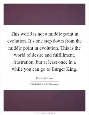 This world is not a middle point in evolution. It’s one step down from the middle point in evolution. This is the world of desire and fulfillment, frustration, but at least once in a while you can go to Burger King Picture Quote #1