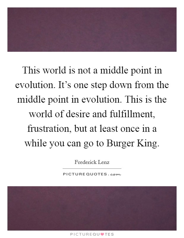 This world is not a middle point in evolution. It's one step down from the middle point in evolution. This is the world of desire and fulfillment, frustration, but at least once in a while you can go to Burger King Picture Quote #1