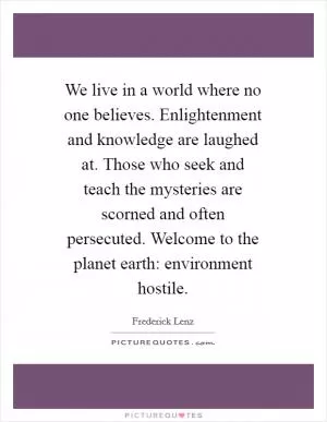 We live in a world where no one believes. Enlightenment and knowledge are laughed at. Those who seek and teach the mysteries are scorned and often persecuted. Welcome to the planet earth: environment hostile Picture Quote #1