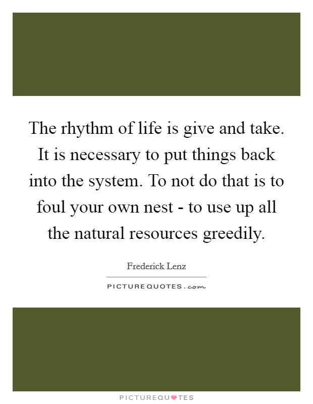 The rhythm of life is give and take. It is necessary to put things back into the system. To not do that is to foul your own nest - to use up all the natural resources greedily Picture Quote #1