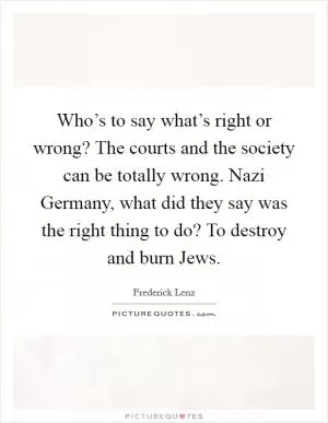 Who’s to say what’s right or wrong? The courts and the society can be totally wrong. Nazi Germany, what did they say was the right thing to do? To destroy and burn Jews Picture Quote #1