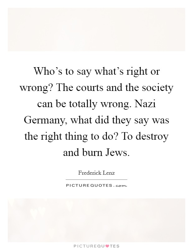 Who's to say what's right or wrong? The courts and the society can be totally wrong. Nazi Germany, what did they say was the right thing to do? To destroy and burn Jews Picture Quote #1