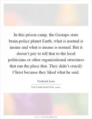 In this prison camp, the Gestapo state brain-police planet Earth, what is normal is insane and what is insane is normal. But it doesn’t pay to tell that to the local politicians or other organizational structures that run the place that. They didn’t crucify Christ because they liked what he said Picture Quote #1