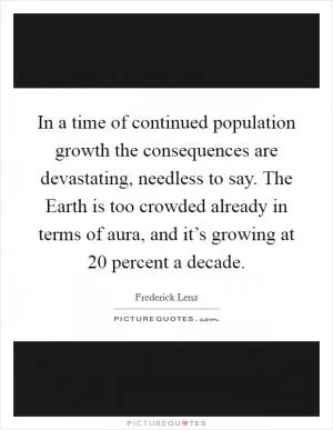 In a time of continued population growth the consequences are devastating, needless to say. The Earth is too crowded already in terms of aura, and it’s growing at 20 percent a decade Picture Quote #1