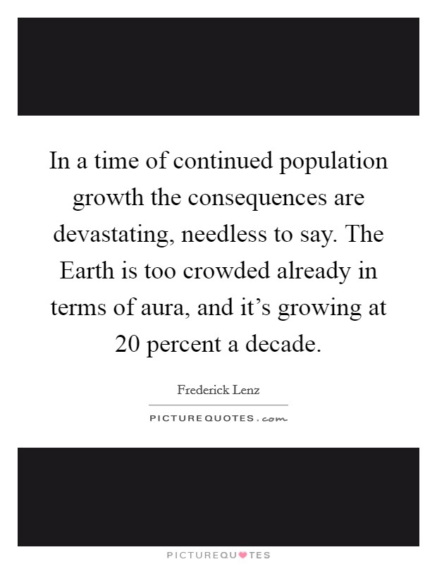In a time of continued population growth the consequences are devastating, needless to say. The Earth is too crowded already in terms of aura, and it's growing at 20 percent a decade Picture Quote #1