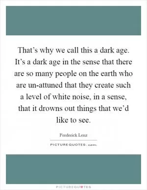 That’s why we call this a dark age. It’s a dark age in the sense that there are so many people on the earth who are un-attuned that they create such a level of white noise, in a sense, that it drowns out things that we’d like to see Picture Quote #1
